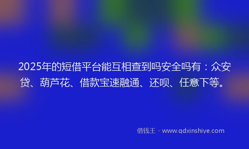 2025年的短借平台能互相查到吗安全吗有：众安贷、葫芦花、借款宝速融通、还呗、任意下等。