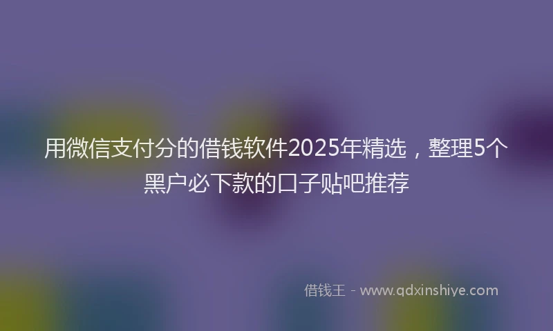 用微信支付分的借钱软件2025年精选，整理5个黑户必下款的口子贴吧推荐