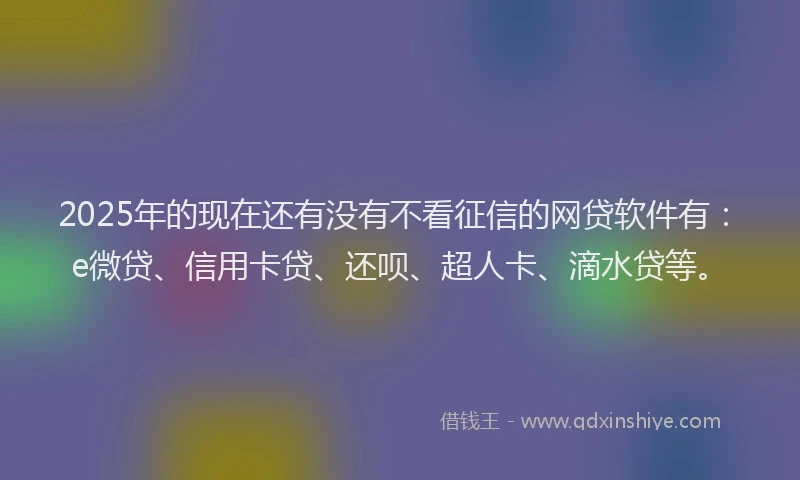 2025年的现在还有没有不看征信的网贷软件有：e微贷、信用卡贷、还呗、超人卡、滴水贷等。