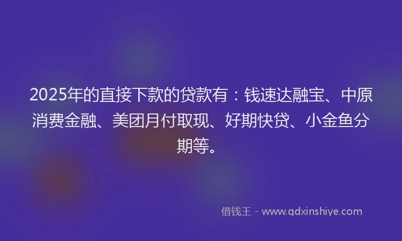 2025年的直接下款的贷款有：钱速达融宝、中原消费金融、美团月付取现、好期快贷、小金鱼分期等。