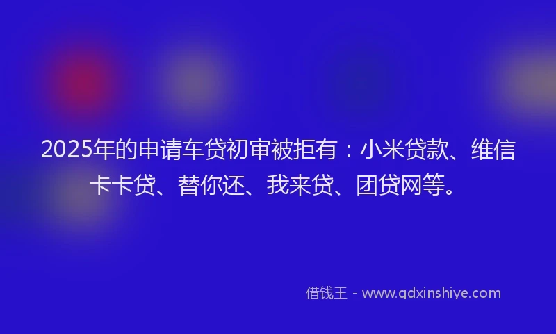 2025年的申请车贷初审被拒有：小米贷款、维信卡卡贷、替你还、我来贷、团贷网等。