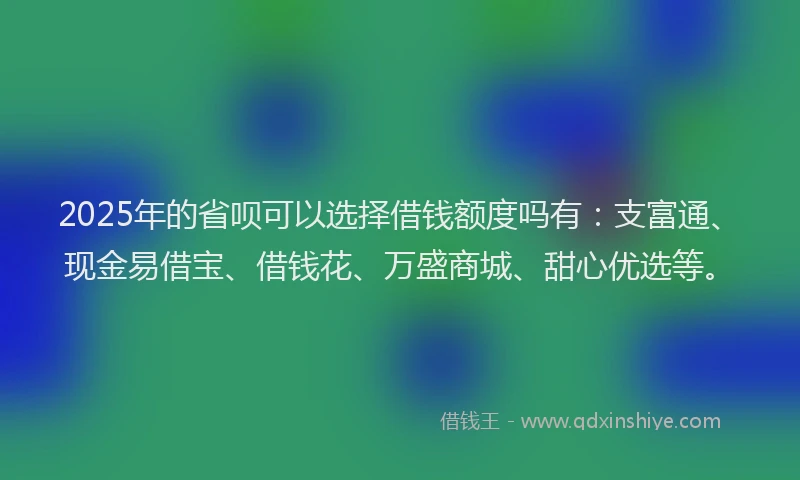 2025年的省呗可以选择借钱额度吗有：支富通、现金易借宝、借钱花、万盛商城、甜心优选等。