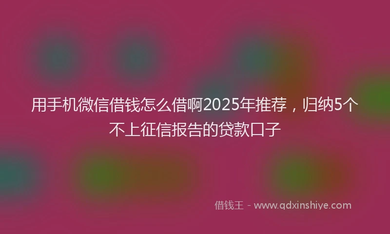 用手机微信借钱怎么借啊2025年推荐，归纳5个不上征信报告的贷款口子