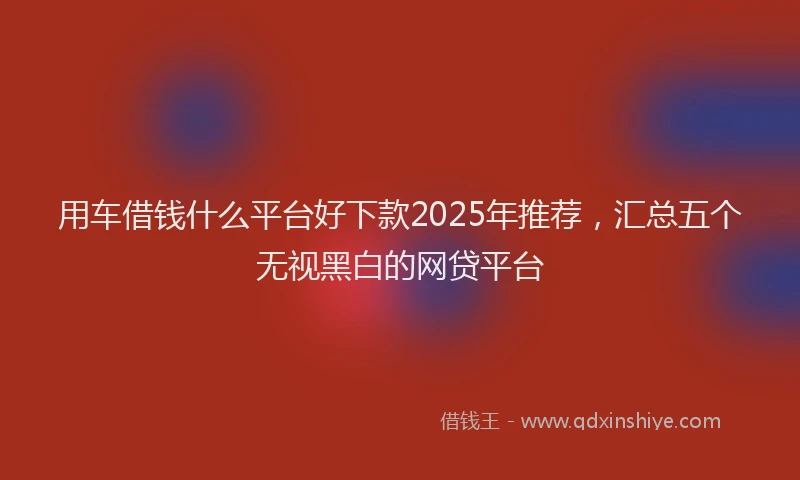 用车借钱什么平台好下款2025年推荐，汇总五个无视黑白的网贷平台