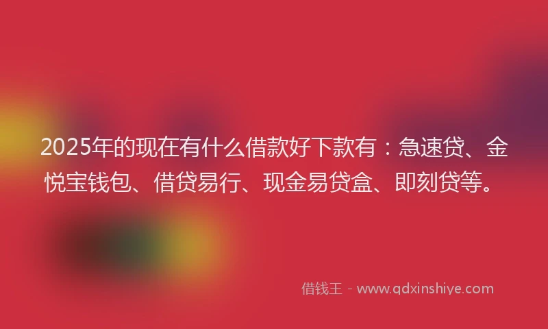 2025年的现在有什么借款好下款有：急速贷、金悦宝钱包、借贷易行、现金易贷盒、即刻贷等。