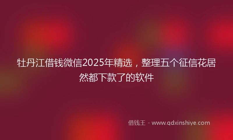 牡丹江借钱微信2025年精选，整理五个征信花居然都下款了的软件
