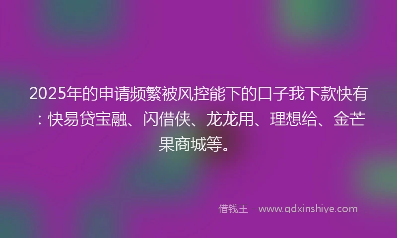 2025年的申请频繁被风控能下的口子我下款快有：快易贷宝融、闪借侠、龙龙用、理想给、金芒果商城等。