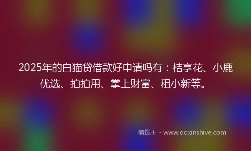 2025年的白猫贷借款好申请吗有：桔享花、小鹿优选、拍拍用、掌上财富、租小新等。