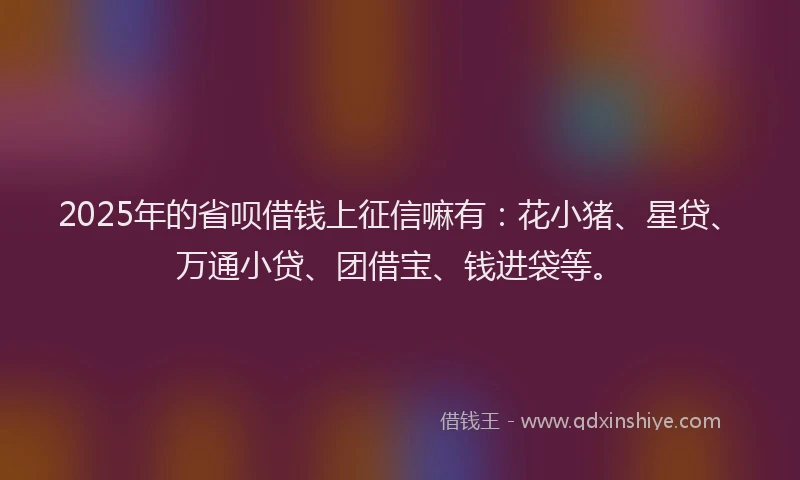 2025年的省呗借钱上征信嘛有：花小猪、星贷、万通小贷、团借宝、钱进袋等。