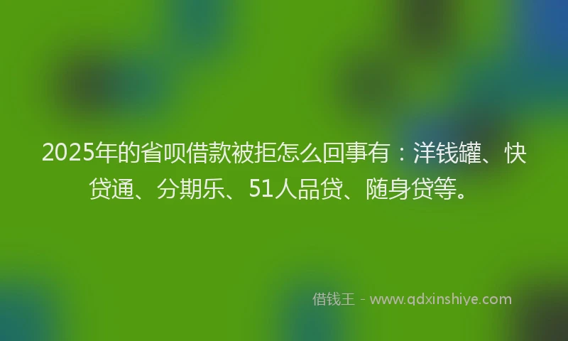 2025年的省呗借款被拒怎么回事有：洋钱罐、快贷通、分期乐、51人品贷、随身贷等。