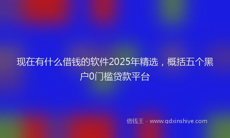 现在有什么借钱的软件2025年精选，概括五个黑户0门槛贷款平台