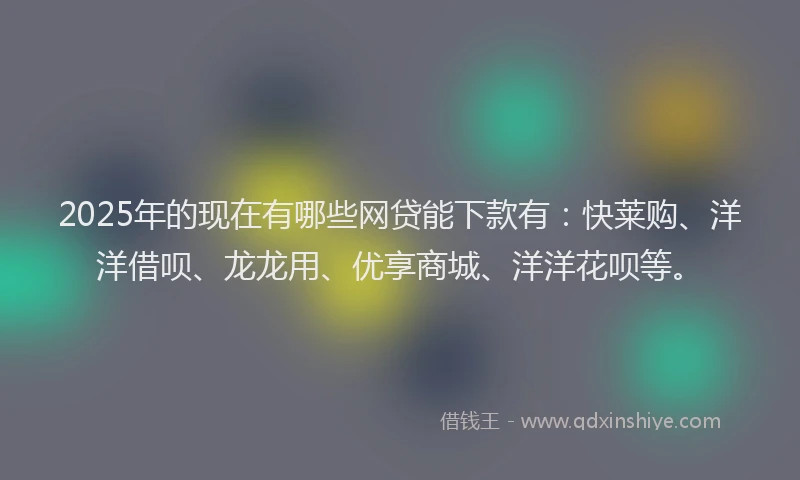 2025年的现在有哪些网贷能下款有：快莱购、洋洋借呗、龙龙用、优享商城、洋洋花呗等。
