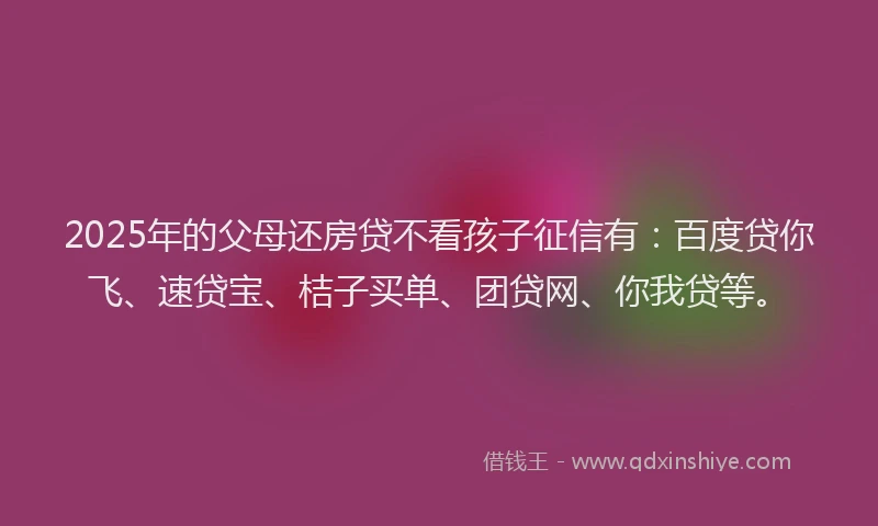 2025年的父母还房贷不看孩子征信有：百度贷你飞、速贷宝、桔子买单、团贷网、你我贷等。