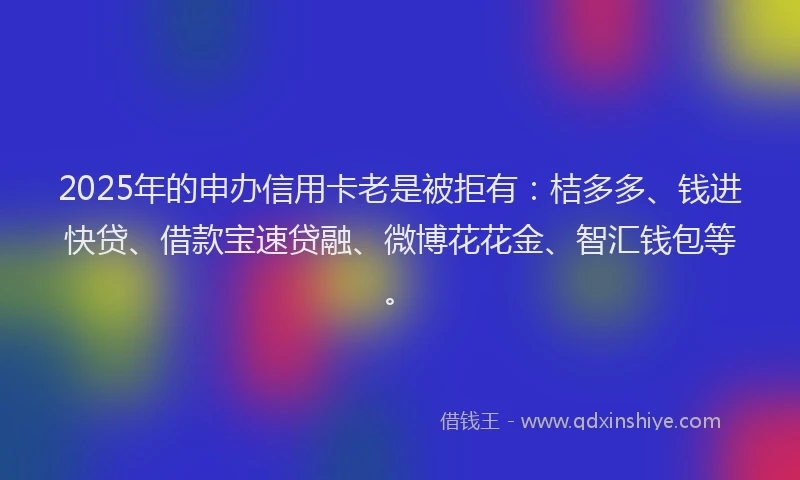 2025年的申办信用卡老是被拒有：桔多多、钱进快贷、借款宝速贷融、微博花花金、智汇钱包等。
