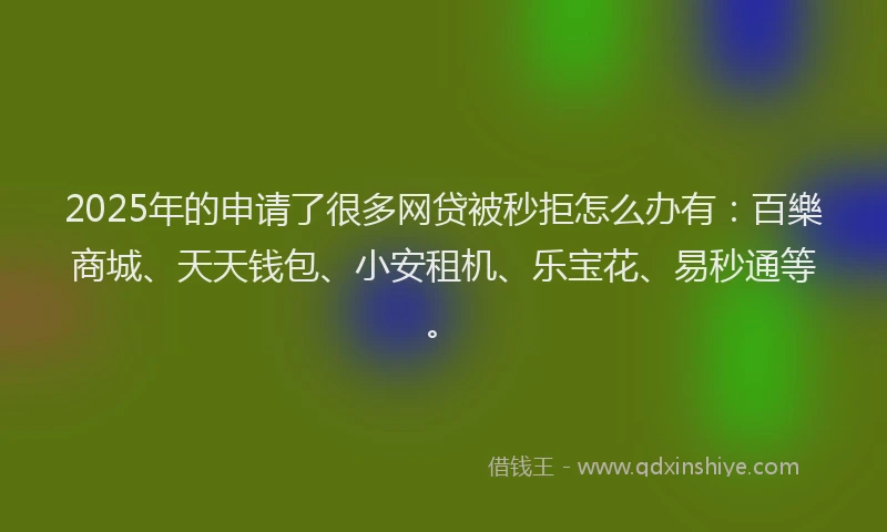 2025年的申请了很多网贷被秒拒怎么办有：百樂商城、天天钱包、小安租机、乐宝花、易秒通等。
