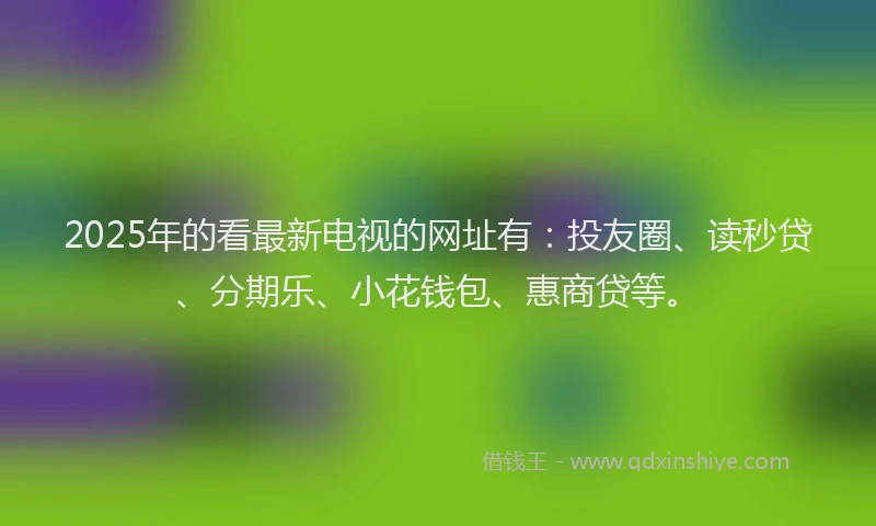 2025年的看最新电视的网址有：投友圈、读秒贷、分期乐、小花钱包、惠商贷等。
