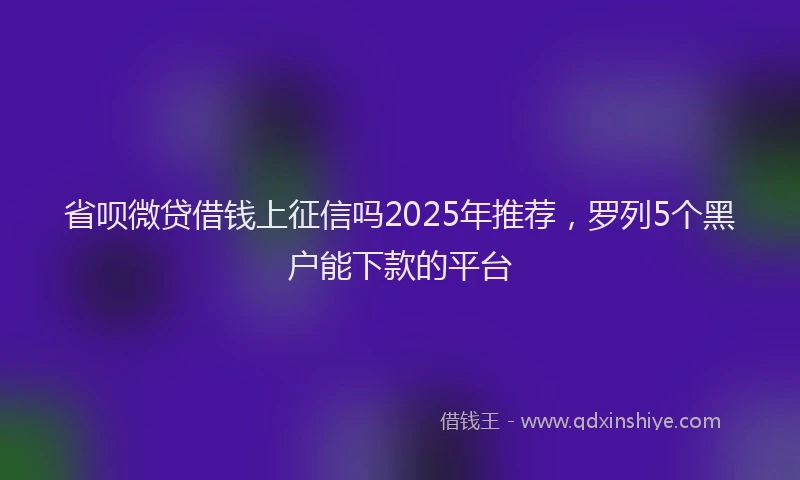省呗微贷借钱上征信吗2025年推荐，罗列5个黑户能下款的平台