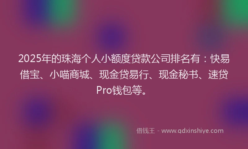 2025年的珠海个人小额度贷款公司排名有：快易借宝、小喵商城、现金贷易行、现金秘书、速贷Pro钱包等。