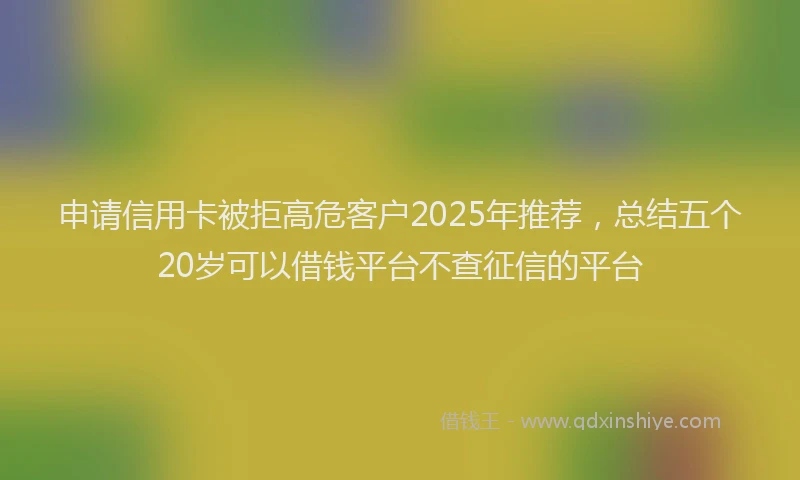申请信用卡被拒高危客户2025年推荐，总结五个20岁可以借钱平台不查征信的平台