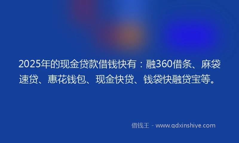 2025年的现金贷款借钱快有：融360借条、麻袋速贷、惠花钱包、现金快贷、钱袋快融贷宝等。