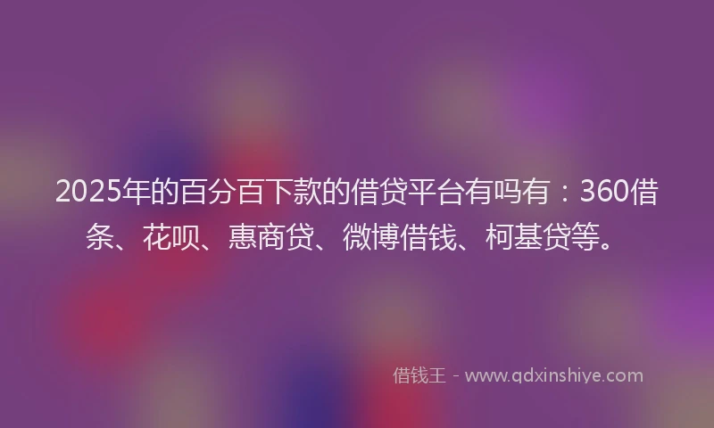 2025年的百分百下款的借贷平台有吗有：360借条、花呗、惠商贷、微博借钱、柯基贷等。