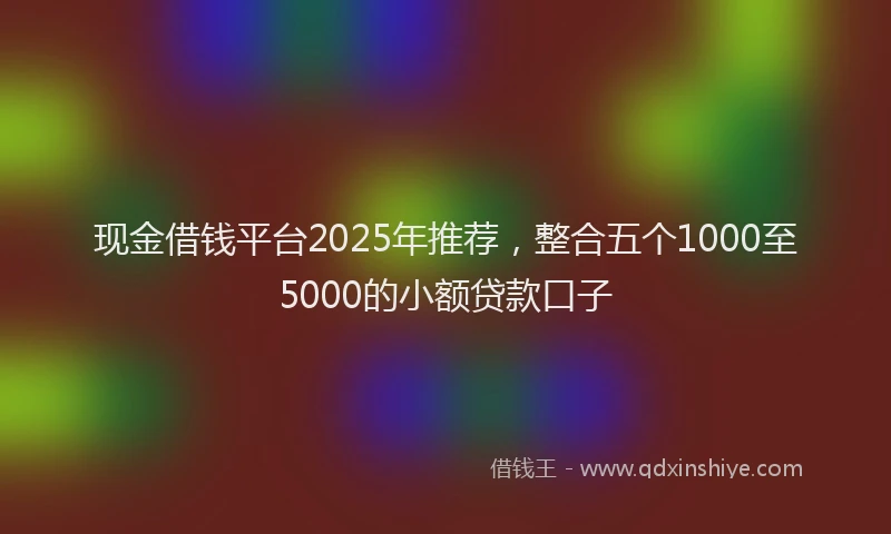现金借钱平台2025年推荐，整合五个1000至5000的小额贷款口子
