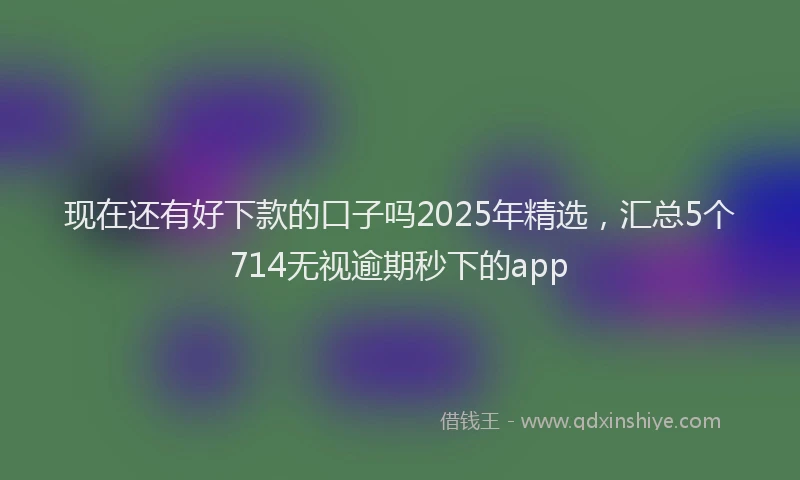 现在还有好下款的口子吗2025年精选，汇总5个714无视逾期秒下的app