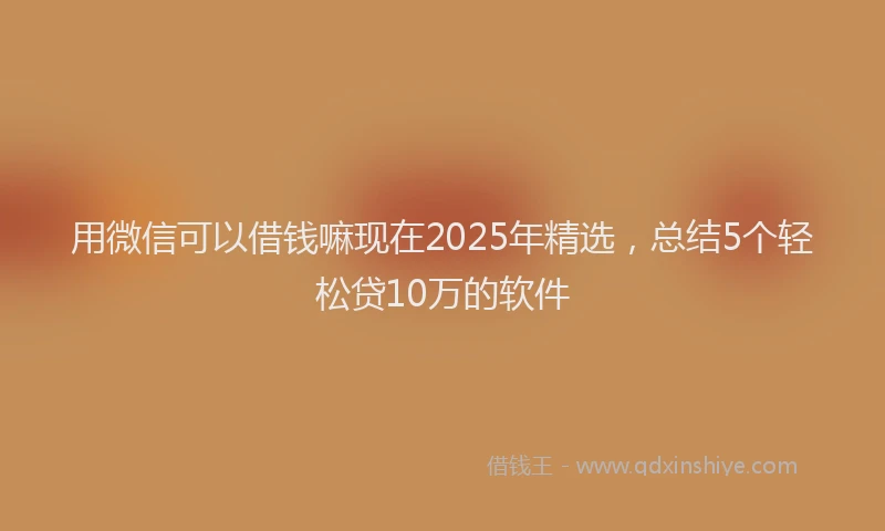 用微信可以借钱嘛现在2025年精选，总结5个轻松贷10万的软件