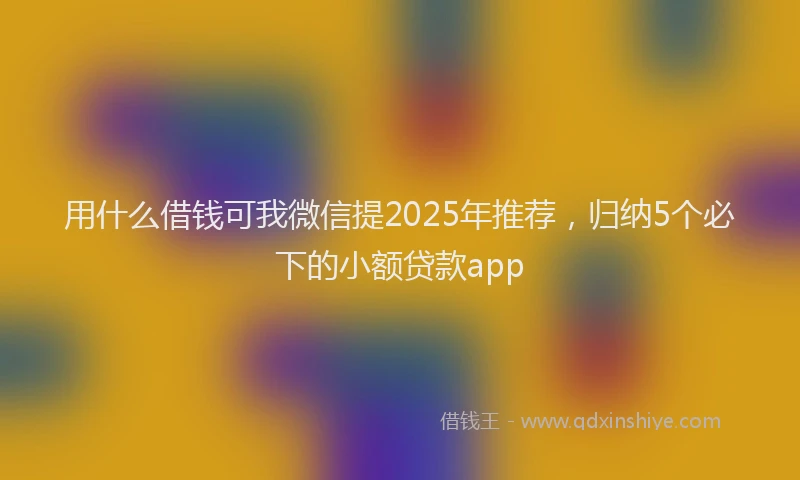 用什么借钱可我微信提2025年推荐，归纳5个必下的小额贷款app