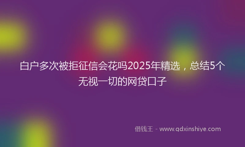 白户多次被拒征信会花吗2025年精选，总结5个无视一切的网贷口子