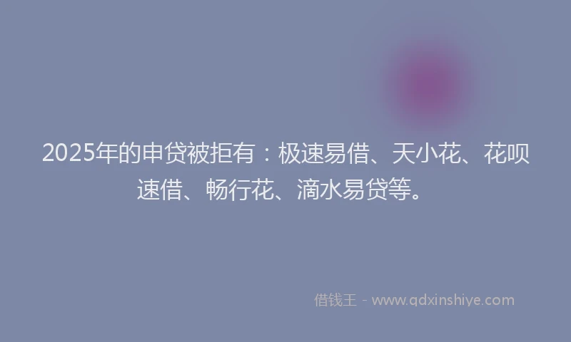 2025年的申贷被拒有：极速易借、天小花、花呗速借、畅行花、滴水易贷等。