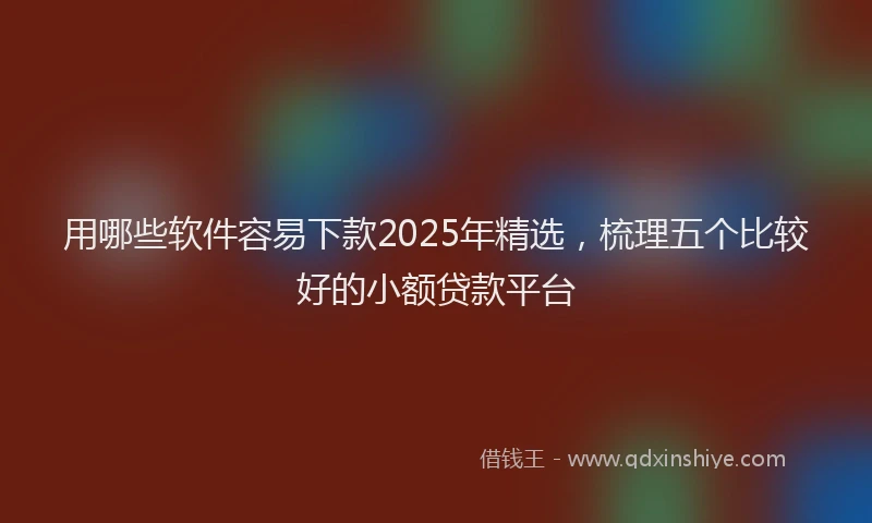 用哪些软件容易下款2025年精选，梳理五个比较好的小额贷款平台