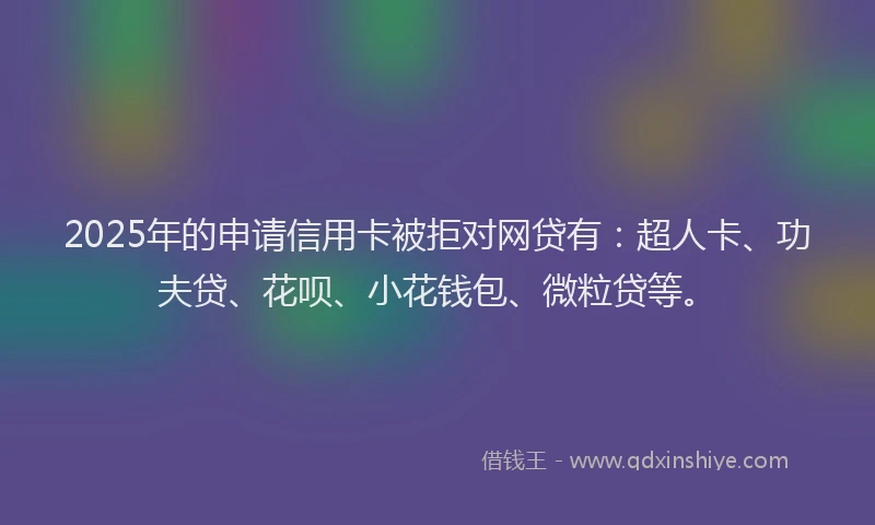 2025年的申请信用卡被拒对网贷有：超人卡、功夫贷、花呗、小花钱包、微粒贷等。