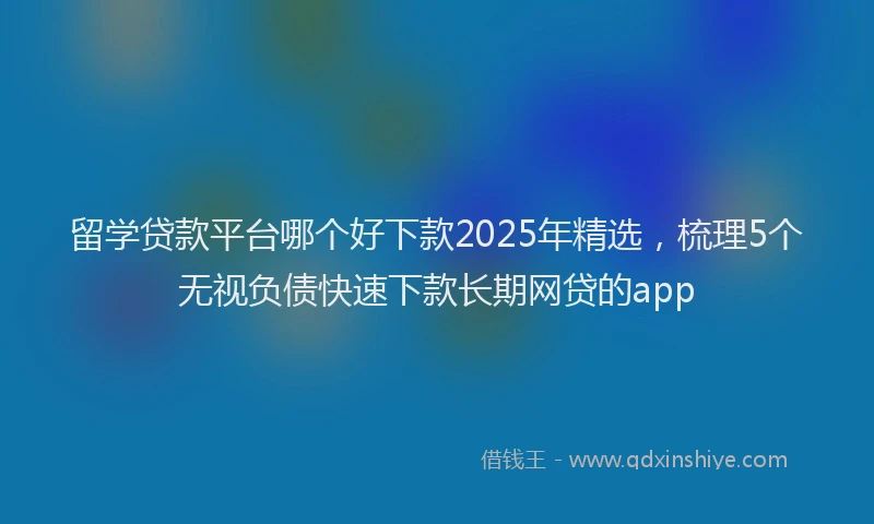 留学贷款平台哪个好下款2025年精选，梳理5个无视负债快速下款长期网贷的app