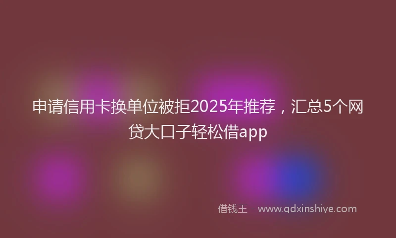 申请信用卡换单位被拒2025年推荐，汇总5个网贷大口子轻松借app