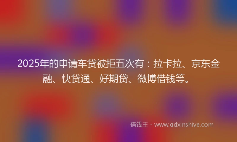 2025年的申请车贷被拒五次有：拉卡拉、京东金融、快贷通、好期贷、微博借钱等。