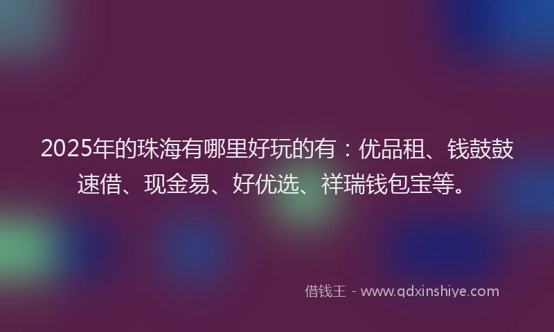 2025年的珠海有哪里好玩的有：优品租、钱鼓鼓速借、现金易、好优选、祥瑞钱包宝等。