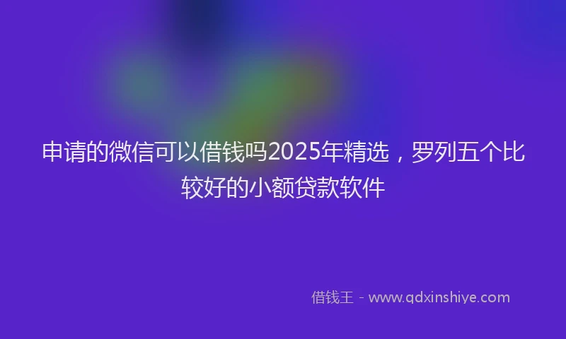 申请的微信可以借钱吗2025年精选，罗列五个比较好的小额贷款软件