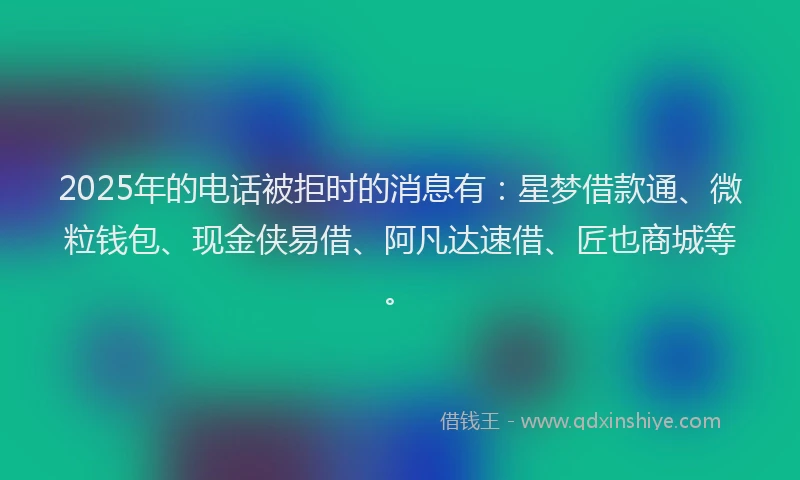 2025年的电话被拒时的消息有：星梦借款通、微粒钱包、现金侠易借、阿凡达速借、匠也商城等。