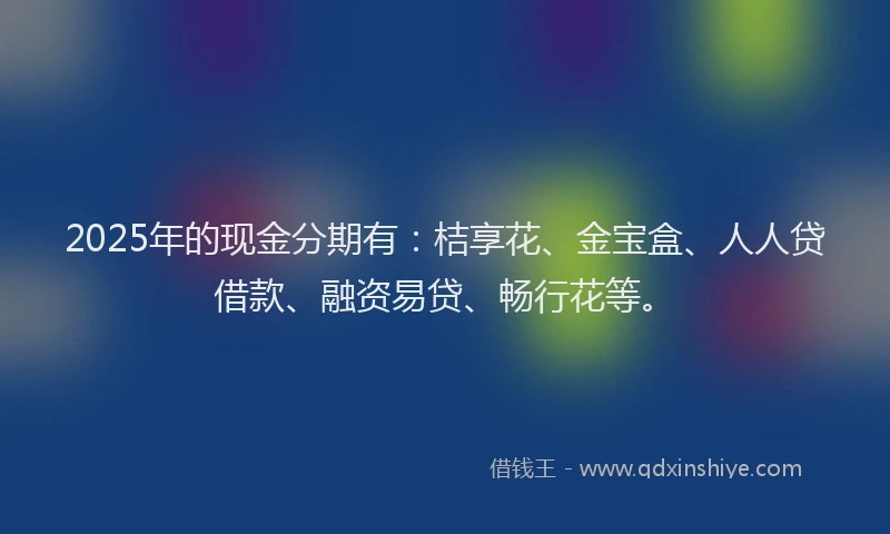 2025年的现金分期有：桔享花、金宝盒、人人贷借款、融资易贷、畅行花等。