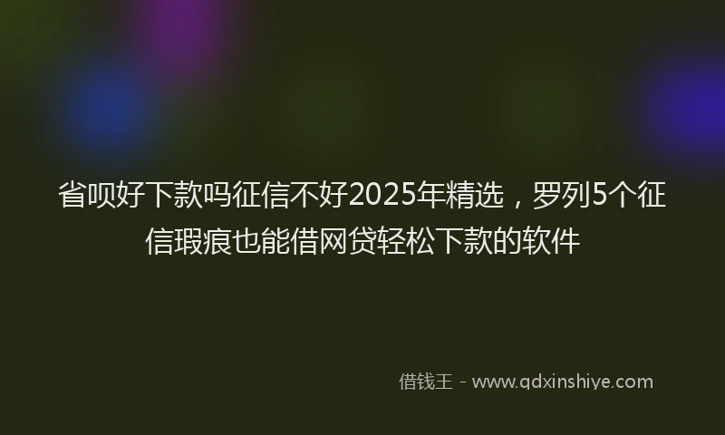 省呗好下款吗征信不好2025年精选，罗列5个征信瑕疵也能借网贷轻松下款的软件