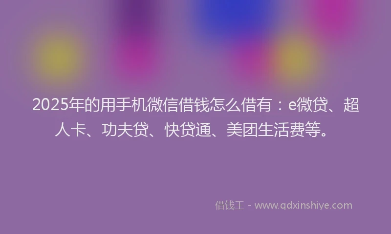2025年的用手机微信借钱怎么借有：e微贷、超人卡、功夫贷、快贷通、美团生活费等。