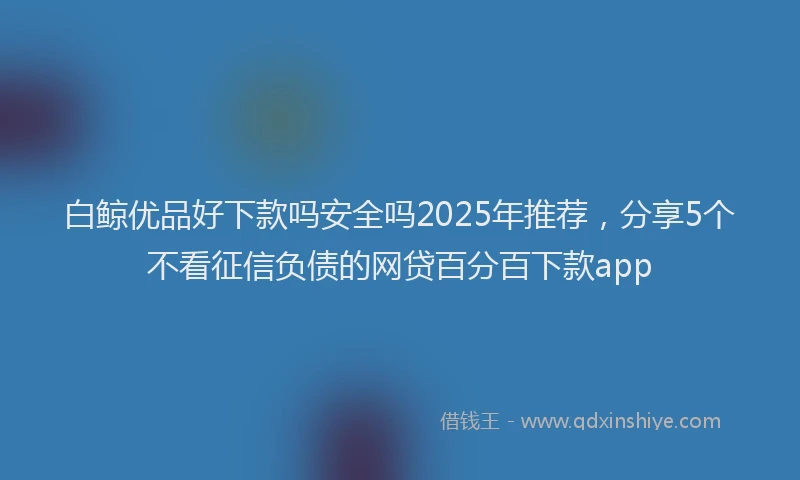白鲸优品好下款吗安全吗2025年推荐，分享5个不看征信负债的网贷百分百下款app
