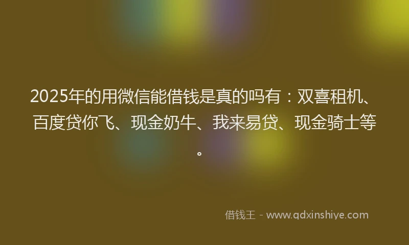 2025年的用微信能借钱是真的吗有：双喜租机、百度贷你飞、现金奶牛、我来易贷、现金骑士等。