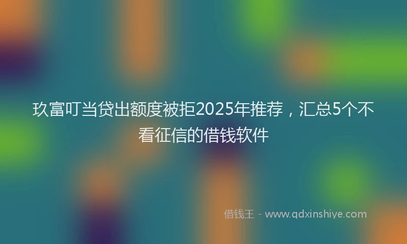 玖富叮当贷出额度被拒2025年推荐，汇总5个不看征信的借钱软件