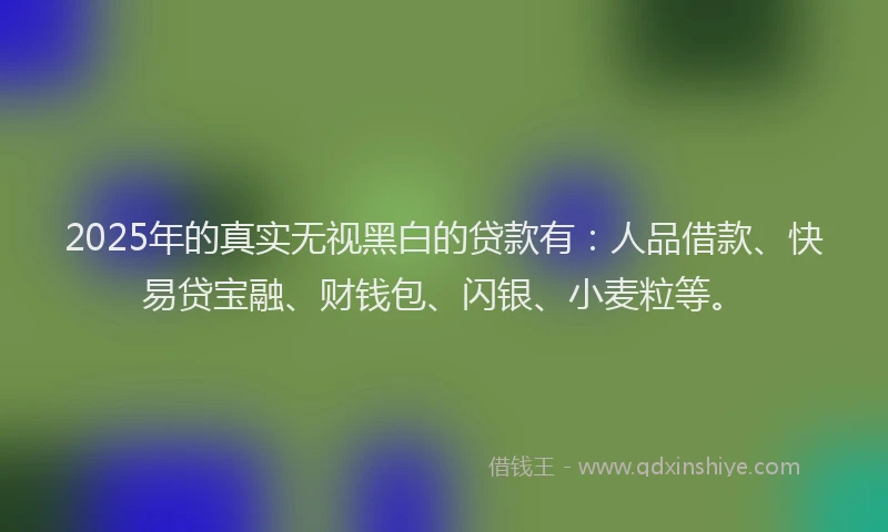 2025年的真实无视黑白的贷款有：人品借款、快易贷宝融、财钱包、闪银、小麦粒等。