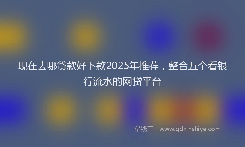 现在去哪贷款好下款2025年推荐，整合五个看银行流水的网贷平台