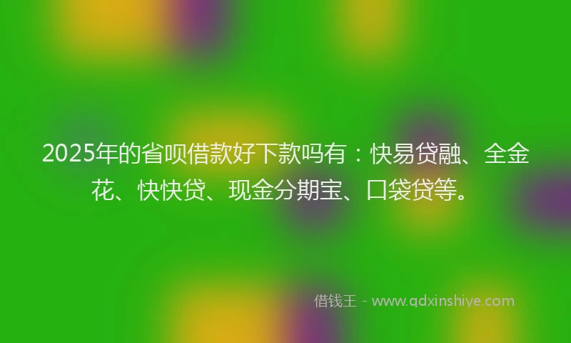 2025年的省呗借款好下款吗有：快易贷融、全金花、快快贷、现金分期宝、口袋贷等。