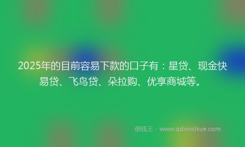 2025年的目前容易下款的口子有：星贷、现金快易贷、飞鸟贷、朵拉购、优享商城等。