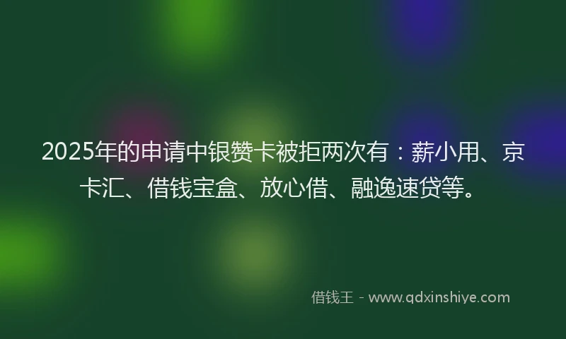 2025年的申请中银赞卡被拒两次有:薪小用、京卡汇、借钱宝盒、放心借、融逸速贷等。